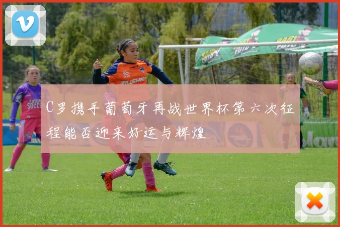 C罗携手葡萄牙再战世界杯第六次征程能否迎来好运与辉煌