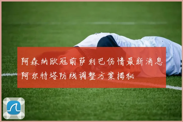 阿森纳欧冠前萨利巴伤情最新消息阿尔特塔防线调整方案揭秘