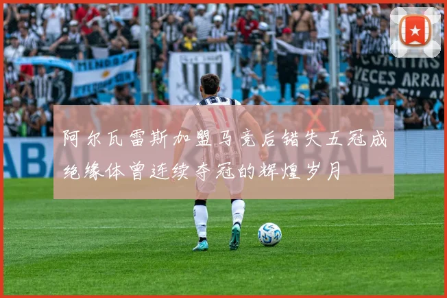 阿尔瓦雷斯加盟马竞后错失五冠成绝缘体曾连续夺冠的辉煌岁月