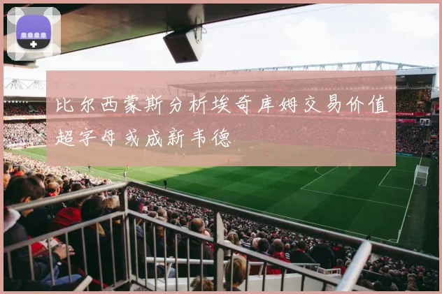 比尔西蒙斯分析埃奇库姆交易价值超字母或成新韦德