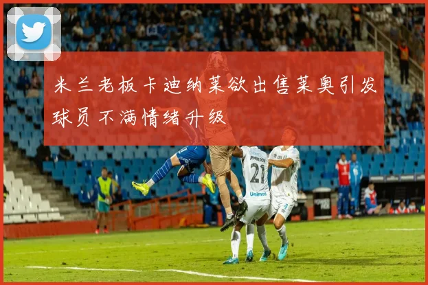 米兰老板卡迪纳莱欲出售莱奥引发球员不满情绪升级
