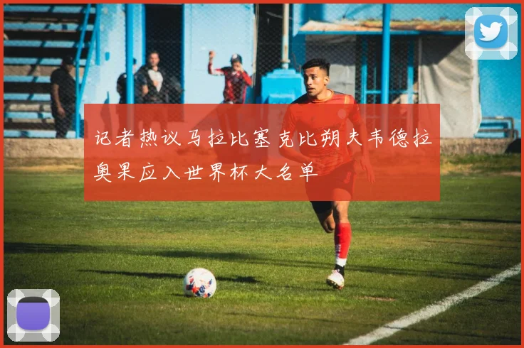 记者热议马拉比塞克比朔夫韦德拉奥果应入世界杯大名单