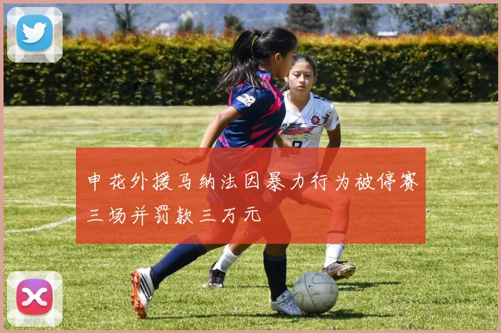 申花外援马纳法因暴力行为被停赛三场并罚款三万元