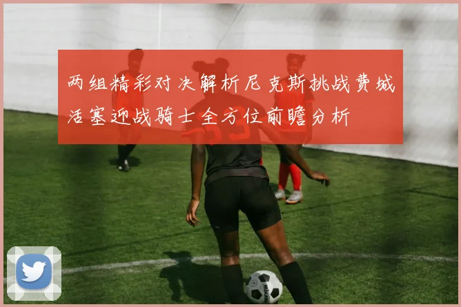 两组精彩对决解析尼克斯挑战费城活塞迎战骑士全方位前瞻分析