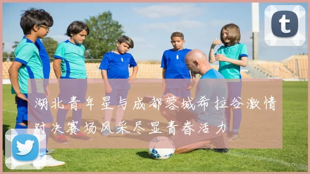 湖北青年星与成都蓉城希拉谷激情对决赛场风采尽显青春活力