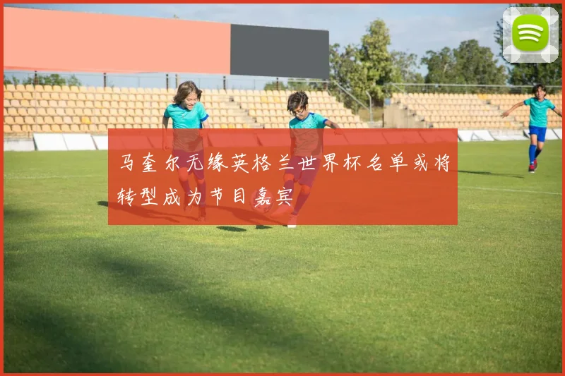 马奎尔无缘英格兰世界杯名单或将转型成为节目嘉宾