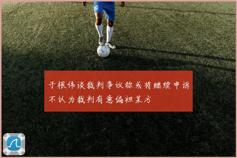 于根伟谈裁判争议称或将继续申诉不认为裁判有意偏袒某方