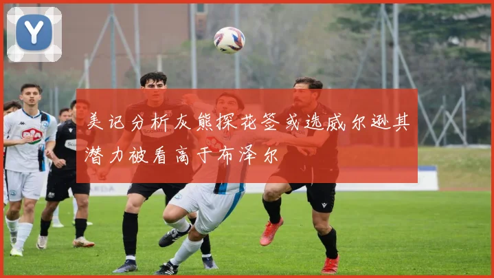 美记分析灰熊探花签或选威尔逊其潜力被看高于布泽尔