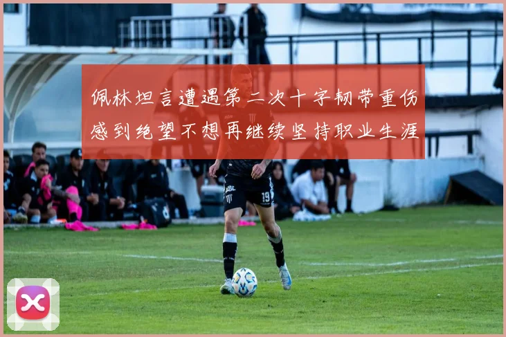 佩林坦言遭遇第二次十字韧带重伤感到绝望不想再继续坚持职业生涯